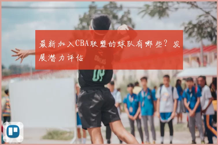 最新加入CBA联盟的球队有哪些？发展潜力评估
