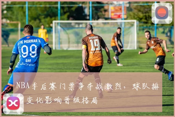 NBA季后赛门票争夺战激烈，球队排名变化影响晋级格局