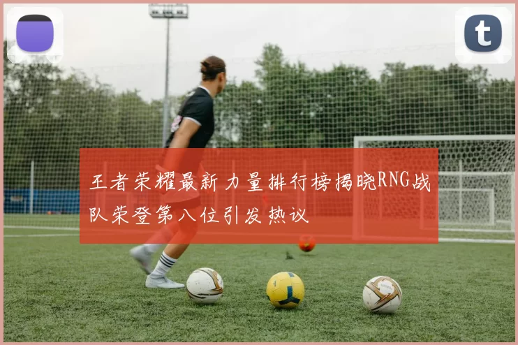 王者荣耀最新力量排行榜揭晓RNG战队荣登第八位引发热议