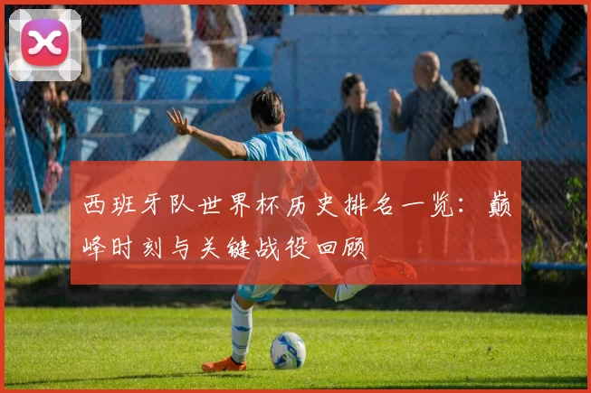 西班牙队世界杯历史排名一览：巅峰时刻与关键战役回顾