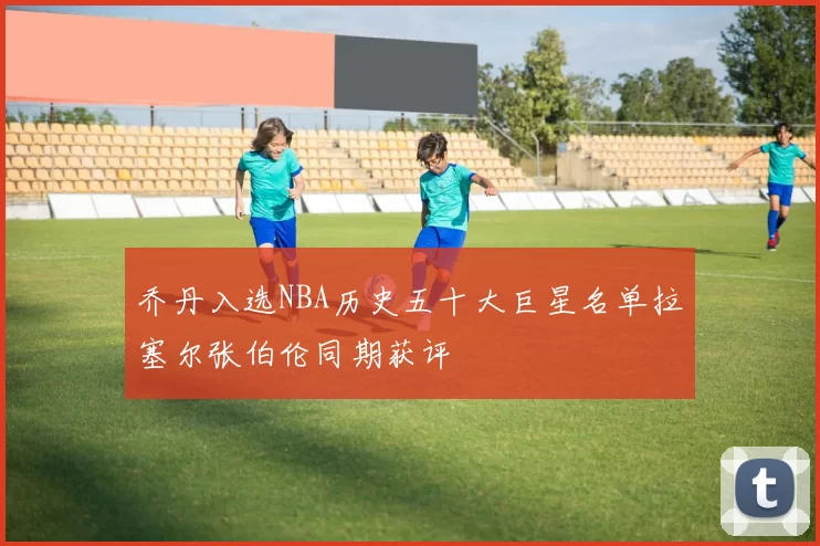 乔丹入选NBA历史五十大巨星名单拉塞尔张伯伦同期获评