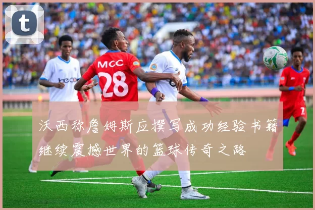 沃西称詹姆斯应撰写成功经验书籍继续震撼世界的篮球传奇之路