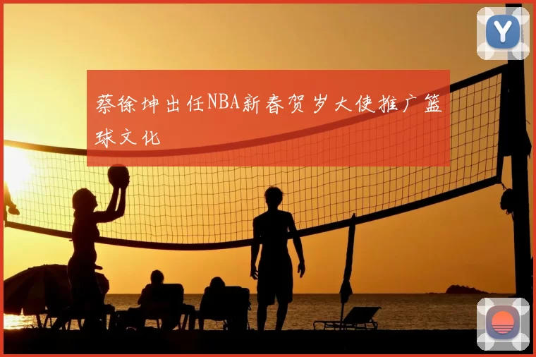 蔡徐坤出任NBA新春贺岁大使推广篮球文化
