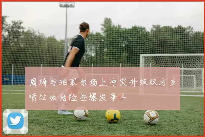 周琦与珀塞尔场上冲突升级双方互喷垃圾话险些爆发争斗
