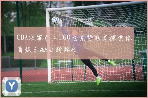 CBA联赛引入FGO电竞赞助商探索体育娱乐融合新路径