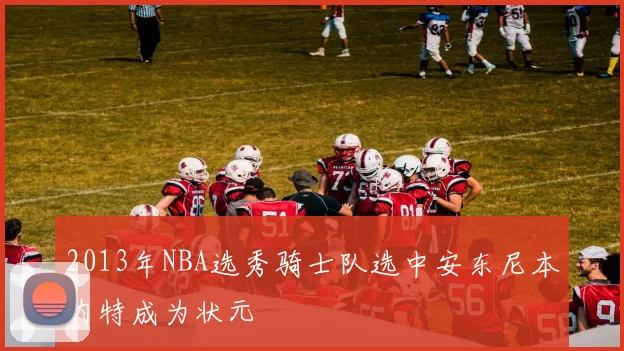 2013年NBA选秀骑士队选中安东尼本内特成为状元