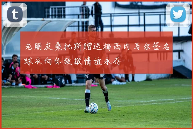 老朋友桑托斯赠送梅西内马尔签名球衣向你致敬情谊永存